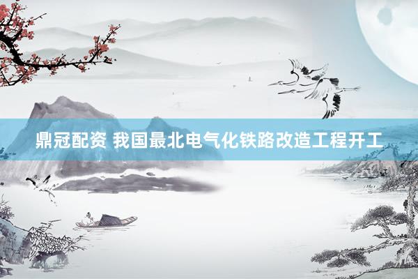 鼎冠配资 我国最北电气化铁路改造工程开工