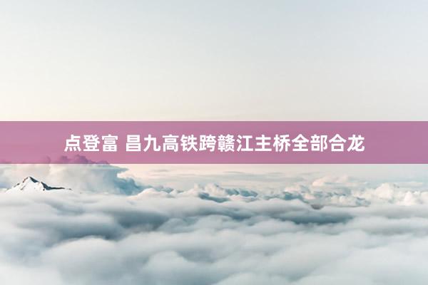 点登富 昌九高铁跨赣江主桥全部合龙