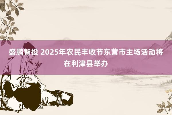 盛鹏智投 2025年农民丰收节东营市主场活动将在利津县举办