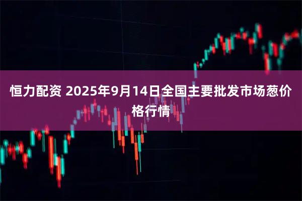 恒力配资 2025年9月14日全国主要批发市场葱价格行情