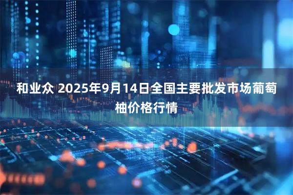 和业众 2025年9月14日全国主要批发市场葡萄柚价格行情