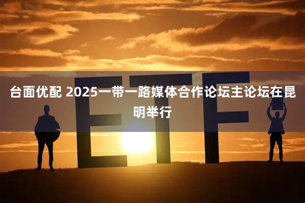 台面优配 2025一带一路媒体合作论坛主论坛在昆明举行