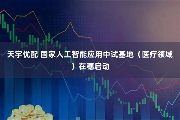 天宇优配 国家人工智能应用中试基地（医疗领域）在穗启动