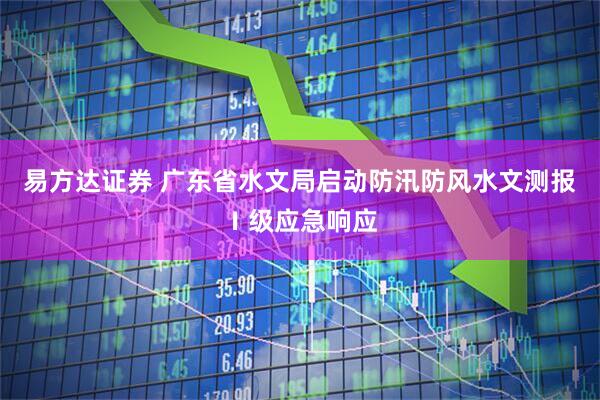 易方达证券 广东省水文局启动防汛防风水文测报Ⅰ级应急响应