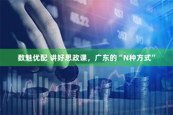 数魅优配 讲好思政课，广东的“N种方式”