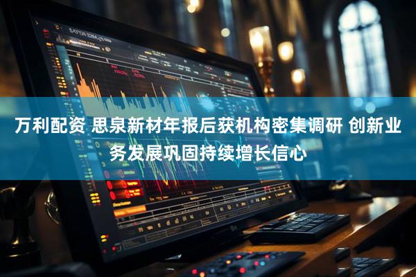 万利配资 思泉新材年报后获机构密集调研 创新业务发展巩固持续增长信心