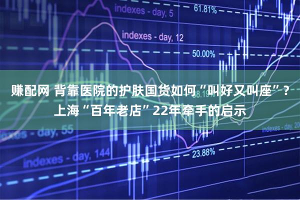 赚配网 背靠医院的护肤国货如何“叫好又叫座”？上海“百年老店”22年牵手的启示