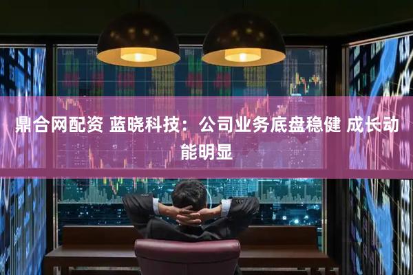 鼎合网配资 蓝晓科技：公司业务底盘稳健 成长动能明显