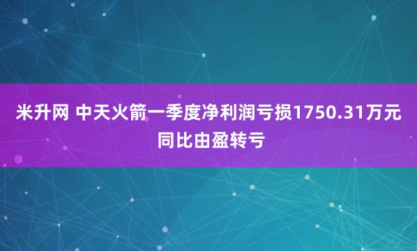 米升网 中天火箭一季度净利润亏损1750.31万元 同比由盈转亏