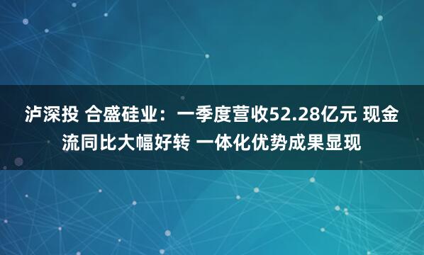 泸深投 合盛硅业：一季度营收52.28亿元 现金流同比大幅好转 一体化优势成果显现