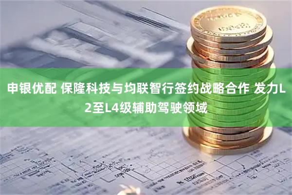 申银优配 保隆科技与均联智行签约战略合作 发力L2至L4级辅助驾驶领域