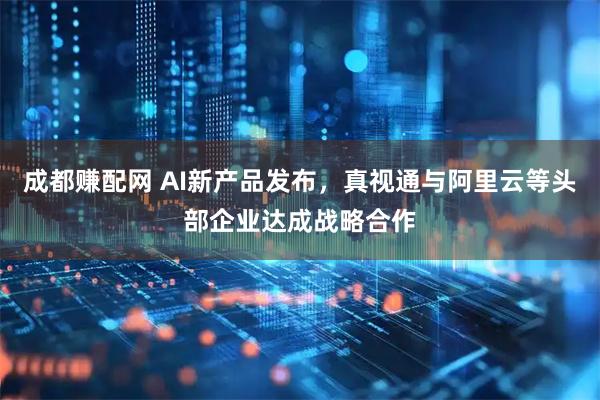成都赚配网 AI新产品发布，真视通与阿里云等头部企业达成战略合作