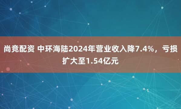 尚竞配资 中环海陆2024年营业收入降7.4%，亏损扩大至1.54亿元