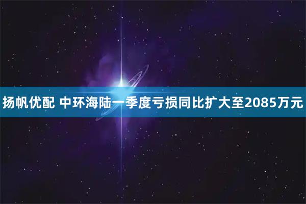 扬帆优配 中环海陆一季度亏损同比扩大至2085万元