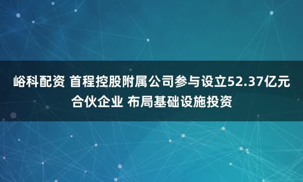 峪科配资 首程控股附属公司参与设立52.37亿元合伙企业 布局基础设施投资