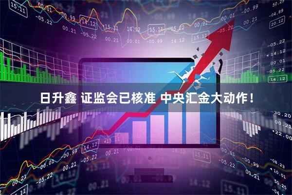 日升鑫 证监会已核准 中央汇金大动作！