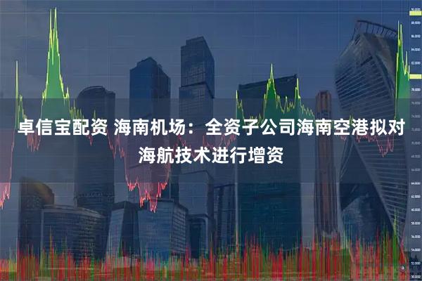 卓信宝配资 海南机场：全资子公司海南空港拟对海航技术进行增资