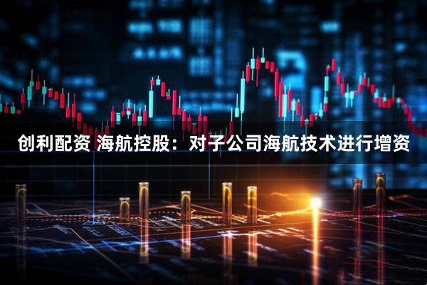 创利配资 海航控股：对子公司海航技术进行增资