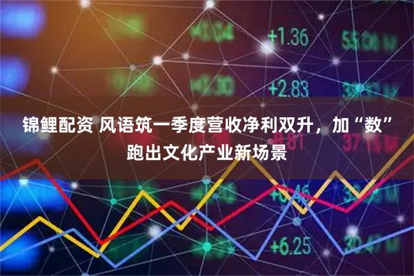 锦鲤配资 风语筑一季度营收净利双升，加“数”跑出文化产业新场景