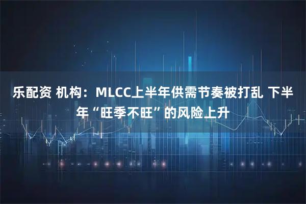 乐配资 机构：MLCC上半年供需节奏被打乱 下半年“旺季不旺”的风险上升