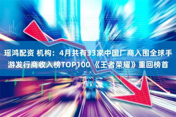 瑶鸿配资 机构：4月共有33家中国厂商入围全球手游发行商收入榜TOP100 《王者荣耀》重回榜首