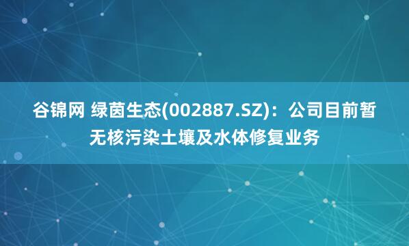 谷锦网 绿茵生态(002887.SZ)：公司目前暂无核污染土壤及水体修复业务