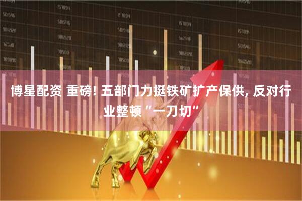 博星配资 重磅! 五部门力挺铁矿扩产保供, 反对行业整顿“一刀切”