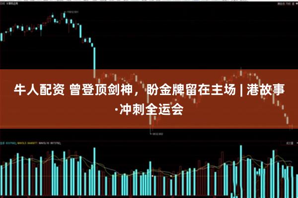 牛人配资 曾登顶剑神，盼金牌留在主场 | 港故事·冲刺全运会