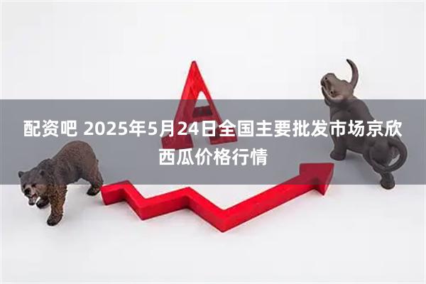 配资吧 2025年5月24日全国主要批发市场京欣西瓜价格行情