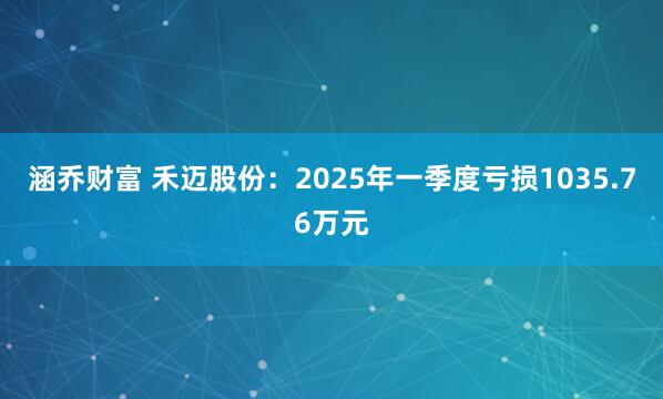 涵乔财富 禾迈股份：2025年一季度亏损1035.76万元