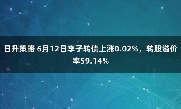 日升策略 6月12日李子转债上涨0.02%,转股溢价率59.14%