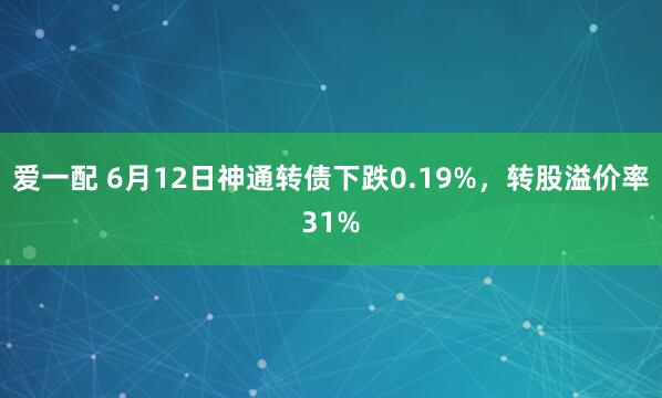 爱一配 6月12日神通转债下跌0.19%，转股溢价率31%