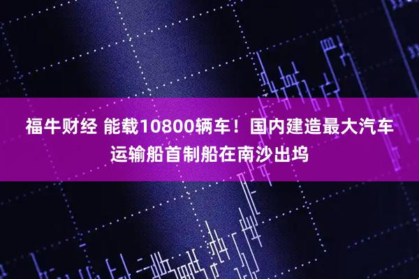 福牛财经 能载10800辆车!国内建造最大汽车运输船首制船在南沙出坞