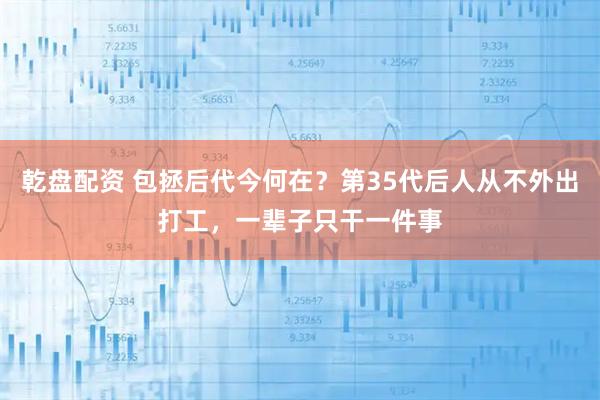 乾盘配资 包拯后代今何在？第35代后人从不外出打工，一辈子只干一件事