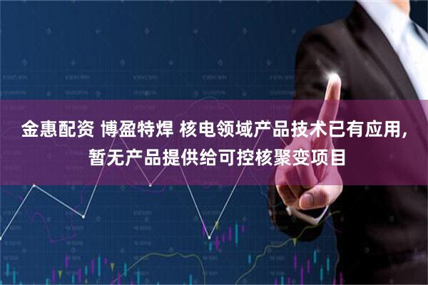 金惠配资 博盈特焊 核电领域产品技术已有应用, 暂无产品提供给可控核聚变项目