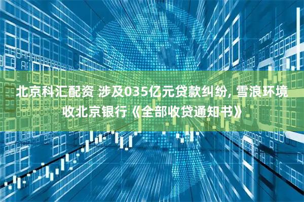 北京科汇配资 涉及035亿元贷款纠纷, 雪浪环境收北京银行《全部收贷通知书》