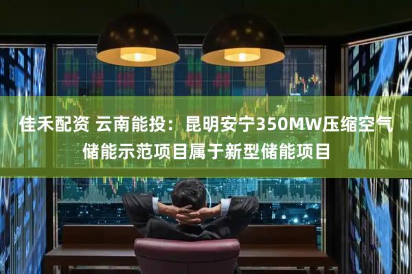 佳禾配资 云南能投：昆明安宁350MW压缩空气储能示范项目属于新型储能项目