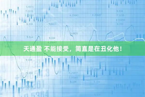 天通盈 不能接受，简直是在丑化他！