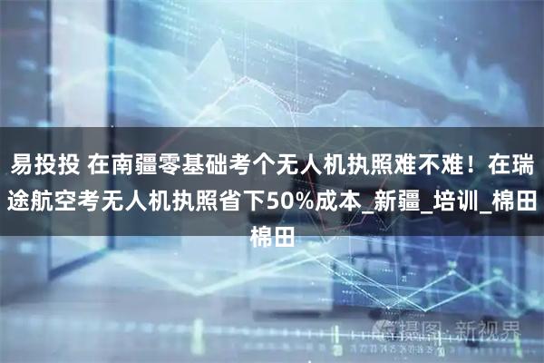 易投投 在南疆零基础考个无人机执照难不难!在瑞途航空考无人机执照省下50%成本_新疆_培训_棉田